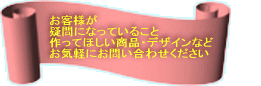 お客様が 疑問になっていること 作ってほしい商品・デザインなど お気軽にお問い合わせください